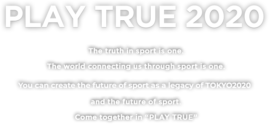 PLAY TRUE 2020 The truth in sport is one.The world connecting us through sport is one.You create 2020 and the future of sport.Come together in “PLAY TRUE”
